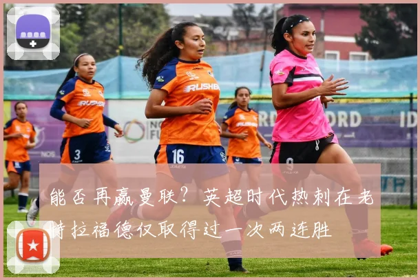能否再赢曼联？英超时代热刺在老特拉福德仅取得过一次两连胜
