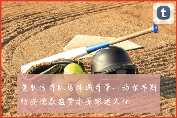 曼联传奇队访韩遇奇景，西尔韦斯特安德森盛赞水原球迷文化