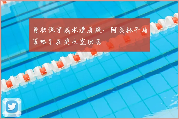 曼联保守战术遭质疑，阿莫林平局策略引发更衣室动荡