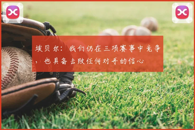 埃贝尔：我们仍在三项赛事中竞争，也具备击败任何对手的信心