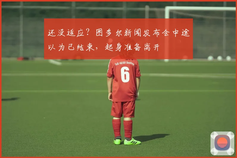 还没适应？图多尔新闻发布会中途以为已结束，起身准备离开