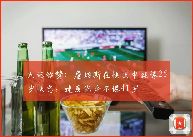 火记称赞：詹姆斯在快攻中就像25岁状态，速度完全不像41岁