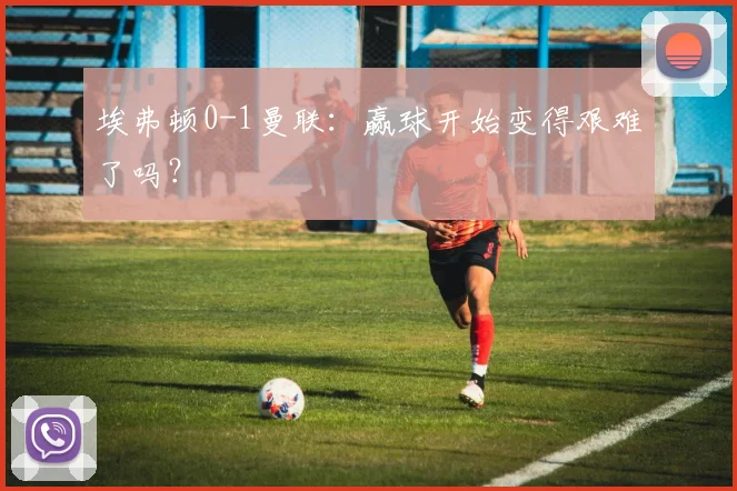 埃弗顿0-1曼联：赢球开始变得艰难了吗？