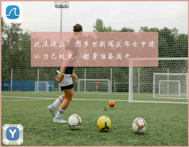 还没适应？图多尔新闻发布会中途以为已结束，起身准备离开