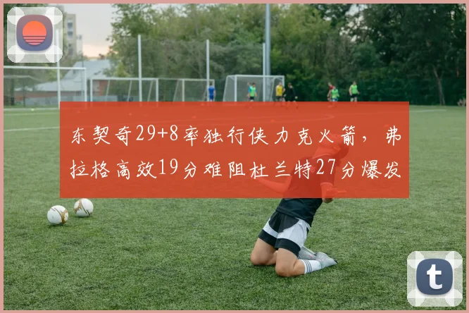 东契奇29+8率独行侠力克火箭，弗拉格高效19分难阻杜兰特27分爆发