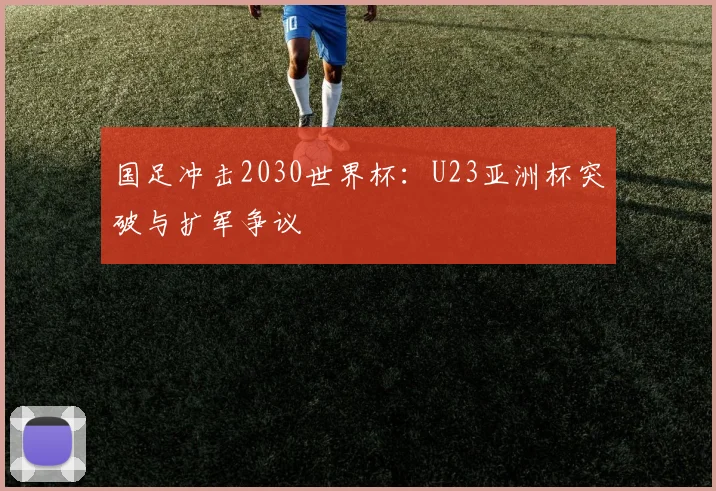 国足冲击2030世界杯：U23亚洲杯突破与扩军争议