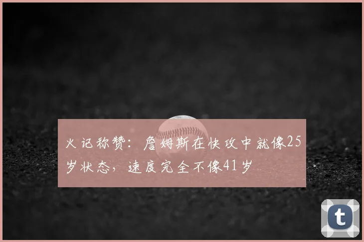 火记称赞：詹姆斯在快攻中就像25岁状态，速度完全不像41岁