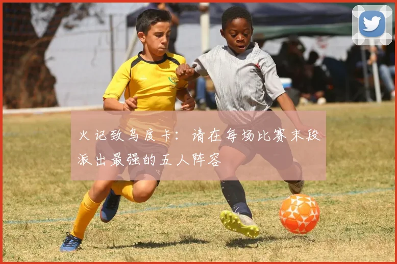 火记致乌度卡：请在每场比赛末段派出最强的五人阵容