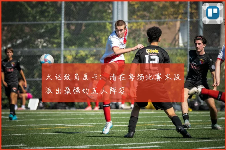 火记致乌度卡：请在每场比赛末段派出最强的五人阵容