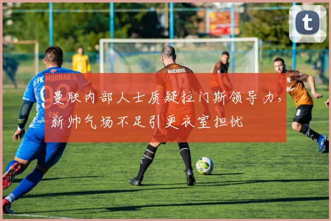 曼联内部人士质疑拉门斯领导力，新帅气场不足引更衣室担忧