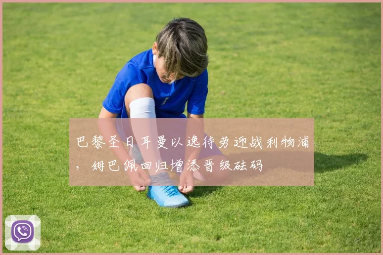 巴黎圣日耳曼以逸待劳迎战利物浦，姆巴佩回归增添晋级砝码