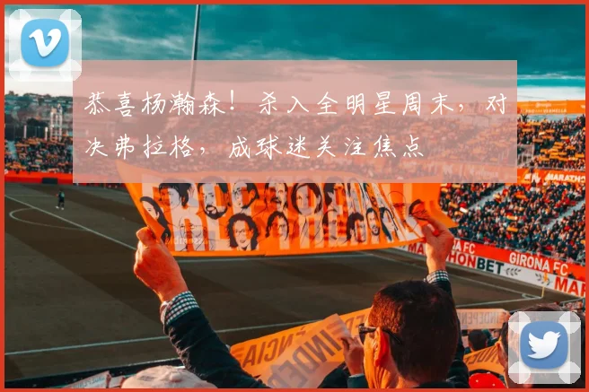 恭喜杨瀚森！杀入全明星周末，对决弗拉格，成球迷关注焦点