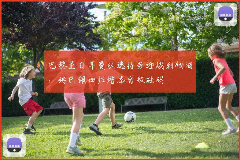 巴黎圣日耳曼以逸待劳迎战利物浦，姆巴佩回归增添晋级砝码