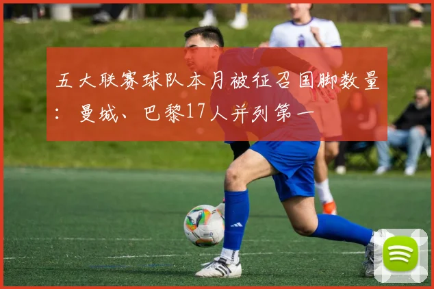 五大联赛球队本月被征召国脚数量：曼城、巴黎17人并列第一
