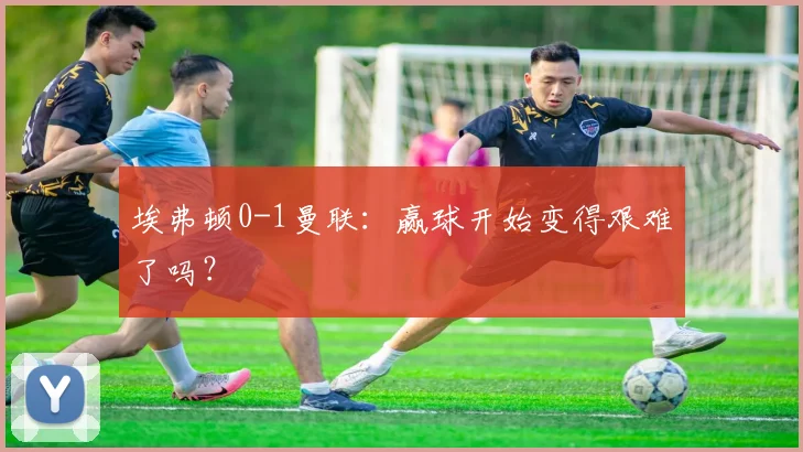 埃弗顿0-1曼联：赢球开始变得艰难了吗？
