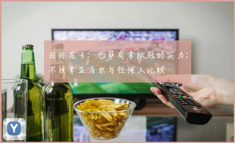 旧将昆卡：巴萨有拿欧冠的实力；不该拿亚马尔与任何人比较